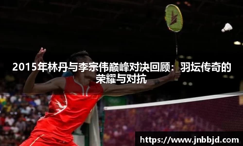 2015年林丹与李宗伟巅峰对决回顾：羽坛传奇的荣耀与对抗
