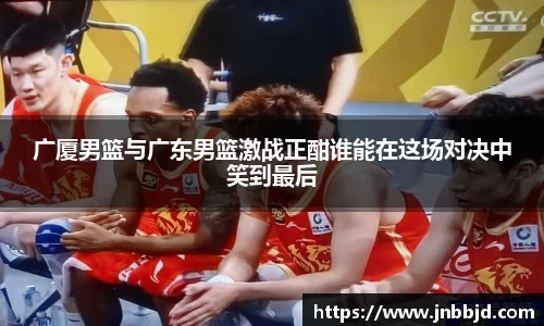 广厦男篮与广东男篮激战正酣谁能在这场对决中笑到最后